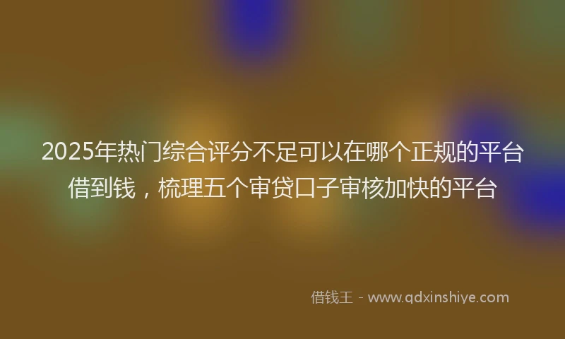 2025年热门综合评分不足可以在哪个正规的平台借到钱，梳理五个审贷口子审核加快的平台