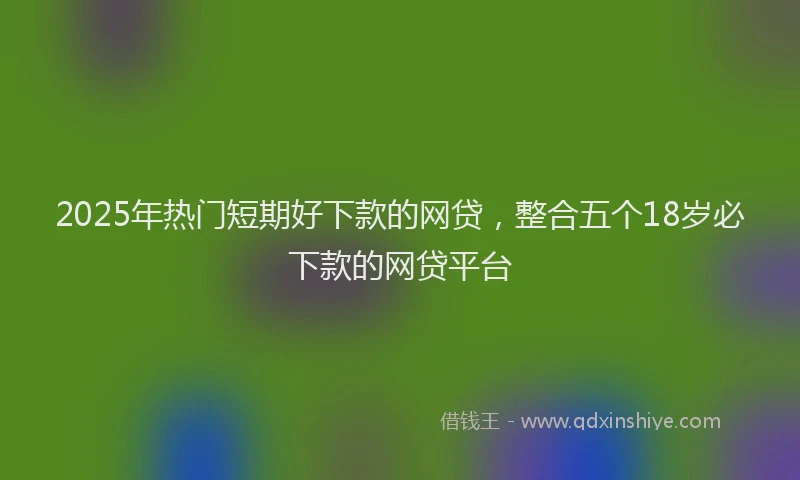 2025年热门短期好下款的网贷，整合五个18岁必下款的网贷平台