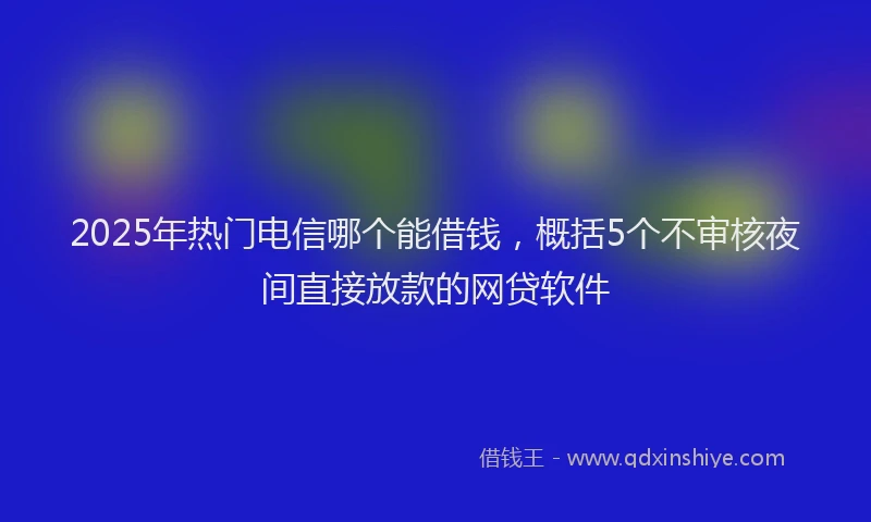 2025年热门电信哪个能借钱，概括5个不审核夜间直接放款的网贷软件