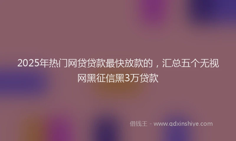 2025年热门网贷贷款最快放款的，汇总五个无视网黑征信黑3万贷款