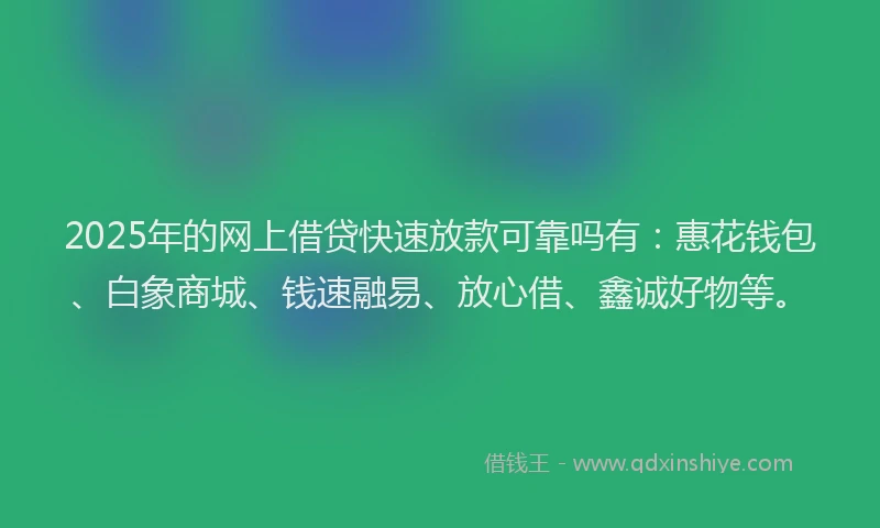2025年的网上借贷快速放款可靠吗有：惠花钱包、白象商城、钱速融易、放心借、鑫诚好物等。