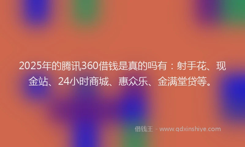 2025年的腾讯360借钱是真的吗有：射手花、现金站、24小时商城、惠众乐、金满堂贷等。