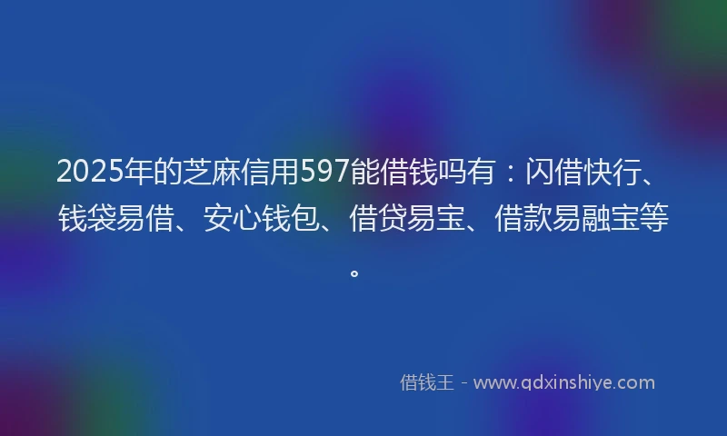 2025年的芝麻信用597能借钱吗有：闪借快行、钱袋易借、安心钱包、借贷易宝、借款易融宝等。