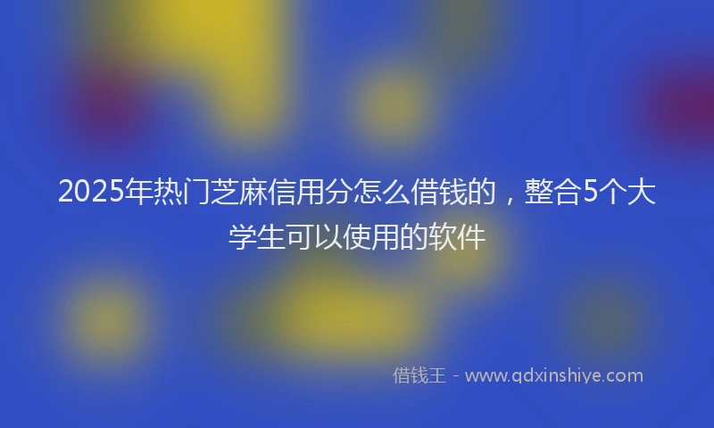 2025年热门芝麻信用分怎么借钱的，整合5个大学生可以使用的软件