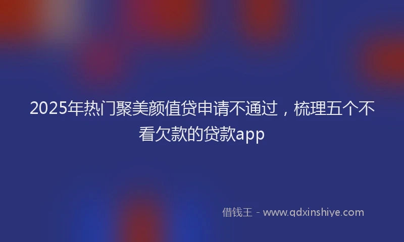 2025年热门聚美颜值贷申请不通过，梳理五个不看欠款的贷款app