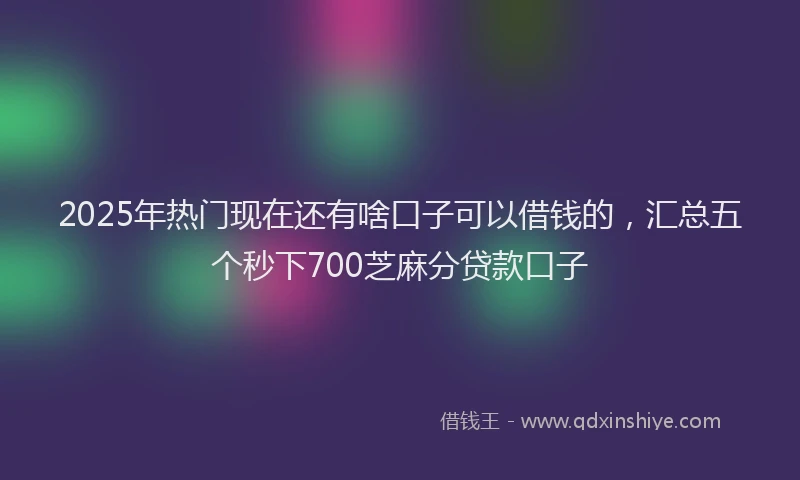 2025年热门现在还有啥口子可以借钱的，汇总五个秒下700芝麻分贷款口子
