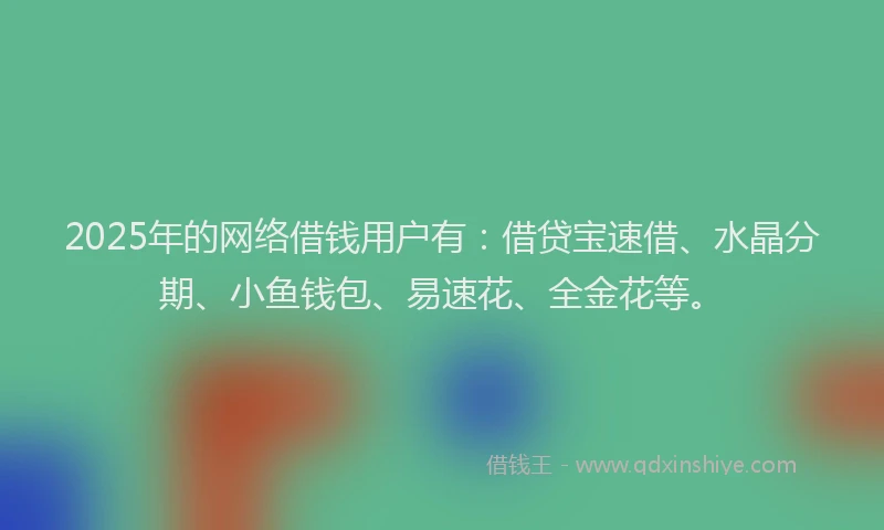 2025年的网络借钱用户有:借贷宝速借、水晶分期、小鱼钱包、易速花、全金花等。