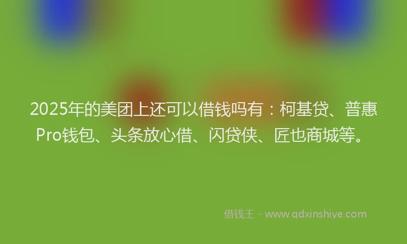 2025年的美团上还可以借钱吗有:柯基贷、普惠Pro钱包、头条放心借、闪贷侠、匠也商城等。