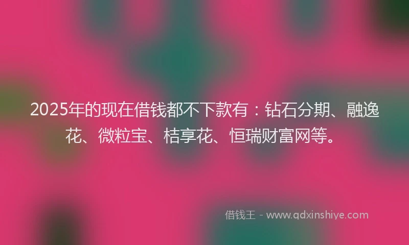 2025年的现在借钱都不下款有:钻石分期、融逸花、微粒宝、桔享花、恒瑞财富网等。