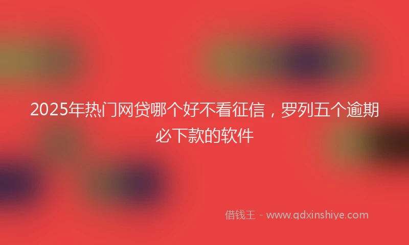 2025年热门网贷哪个好不看征信，罗列五个逾期必下款的软件