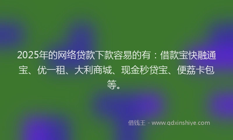 2025年的网络贷款下款容易的有：借款宝快融通宝、优一租、大利商城、现金秒贷宝、便荔卡包等。
