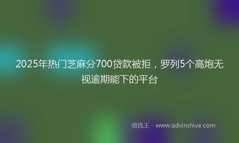 2025年热门芝麻分700贷款被拒，罗列5个高炮无视逾期能下的平台