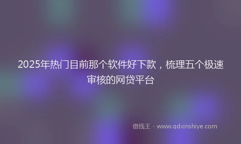 2025年热门目前那个软件好下款，梳理五个极速审核的网贷平台