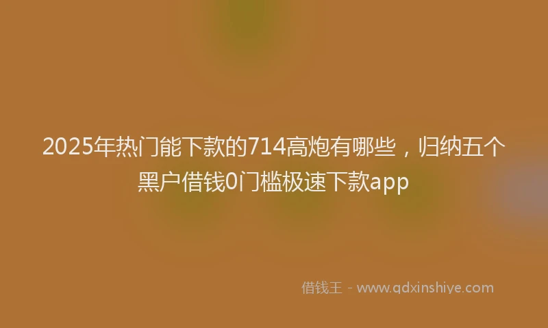 2025年热门能下款的714高炮有哪些,归纳五个黑户借钱0门槛极速下款app