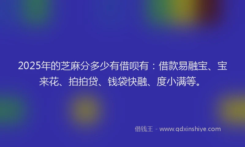 2025年的芝麻分多少有借呗有：借款易融宝、宝来花、拍拍贷、钱袋快融、度小满等。