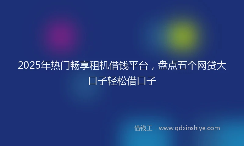 2025年热门畅享租机借钱平台,盘点五个网贷大口子轻松借口子