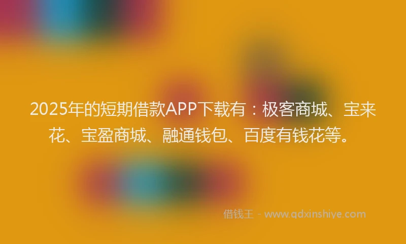 2025年的短期借款APP下载有：极客商城、宝来花、宝盈商城、融通钱包、百度有钱花等。