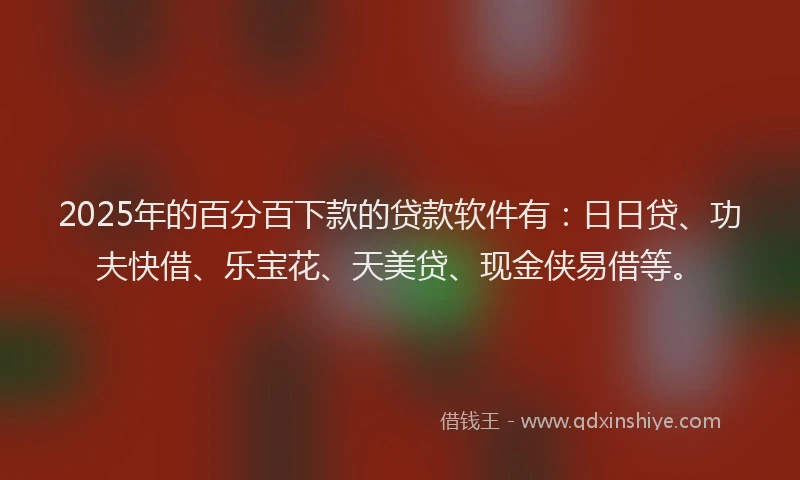 2025年的百分百下款的贷款软件有：日日贷、功夫快借、乐宝花、天美贷、现金侠易借等。