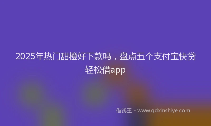 2025年热门甜橙好下款吗，盘点五个支付宝快贷轻松借app