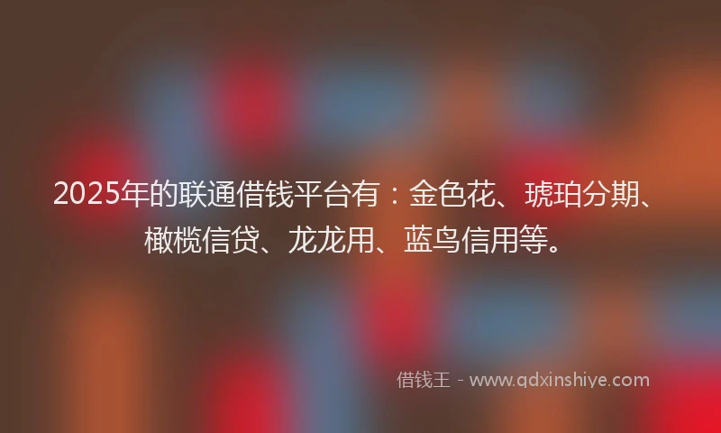 2025年的联通借钱平台有：金色花、琥珀分期、橄榄信贷、龙龙用、蓝鸟信用等。