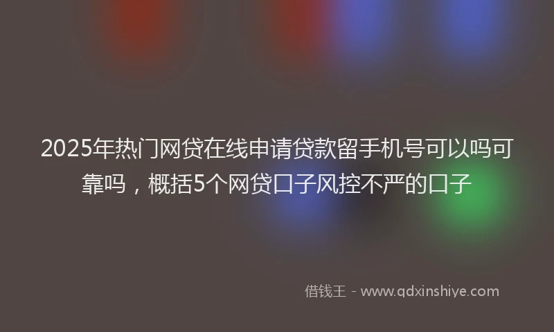 2025年热门网贷在线申请贷款留手机号可以吗可靠吗，概括5个网贷口子风控不严的口子