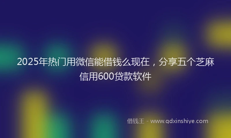 2025年热门用微信能借钱么现在，分享五个芝麻信用600贷款软件