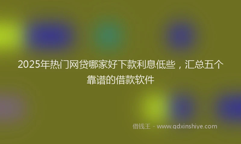 2025年热门网贷哪家好下款利息低些，汇总五个靠谱的借款软件