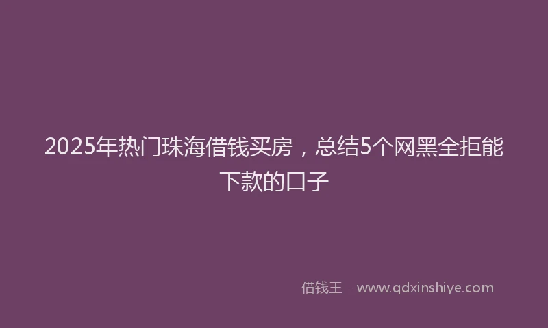 2025年热门珠海借钱买房，总结5个网黑全拒能下款的口子