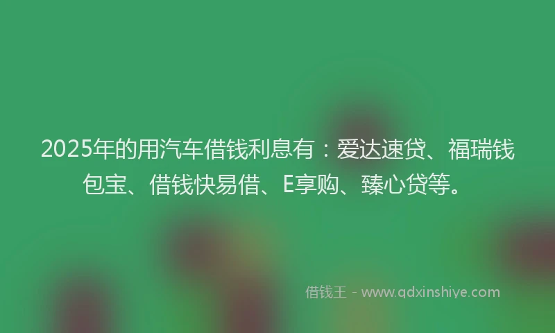 2025年的用汽车借钱利息有：爱达速贷、福瑞钱包宝、借钱快易借、E享购、臻心贷等。