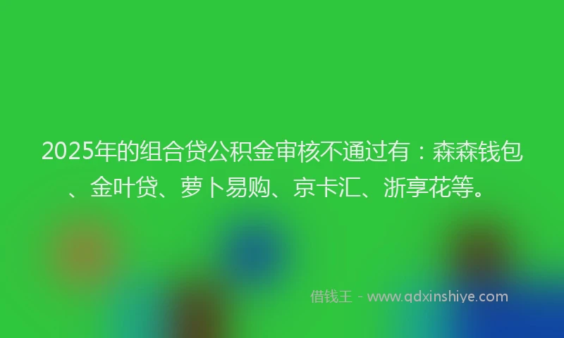2025年的组合贷公积金审核不通过有:森森钱包、金叶贷、萝卜易购、京卡汇、浙享花等。