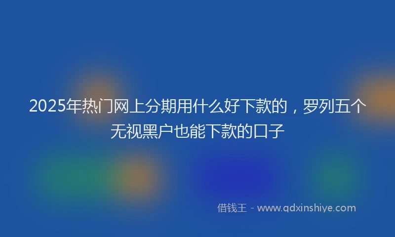 2025年热门网上分期用什么好下款的，罗列五个无视黑户也能下款的口子