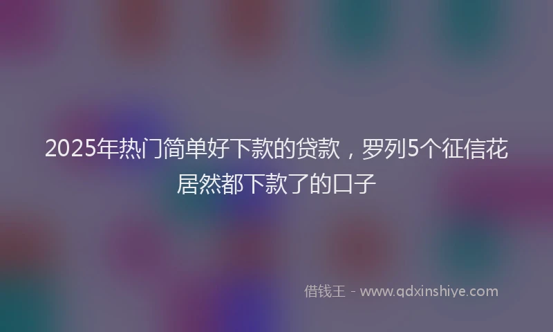 2025年热门简单好下款的贷款，罗列5个征信花居然都下款了的口子