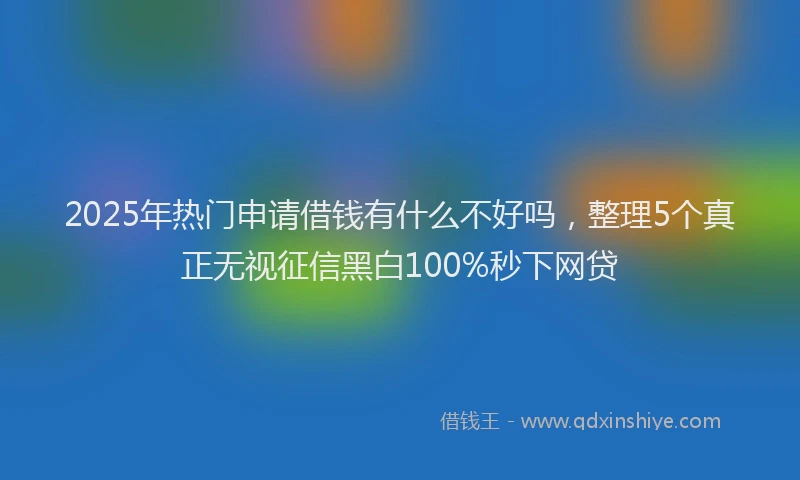 2025年热门申请借钱有什么不好吗，整理5个真正无视征信黑白100%秒下网贷