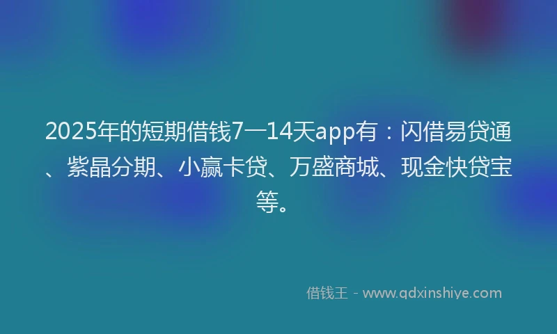 2025年的短期借钱7一14天app有：闪借易贷通、紫晶分期、小赢卡贷、万盛商城、现金快贷宝等。