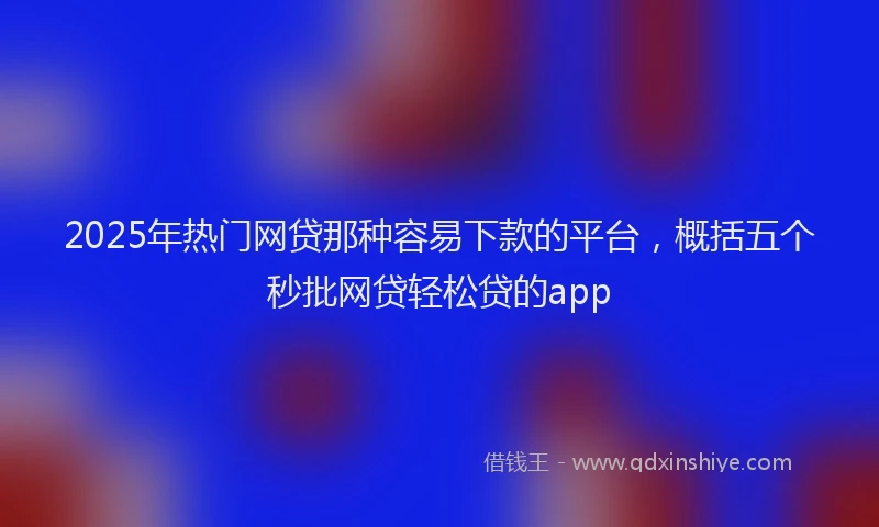 2025年热门网贷那种容易下款的平台，概括五个秒批网贷轻松贷的app