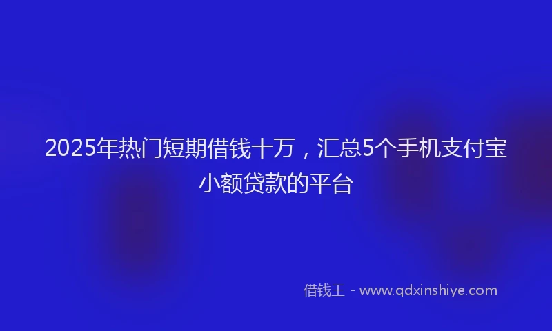 2025年热门短期借钱十万,汇总5个手机支付宝小额贷款的平台