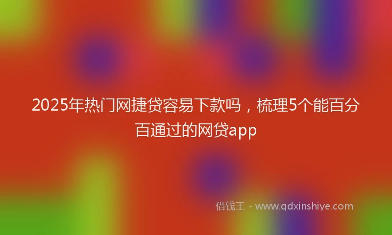 2025年热门网捷贷容易下款吗，梳理5个能百分百通过的网贷app