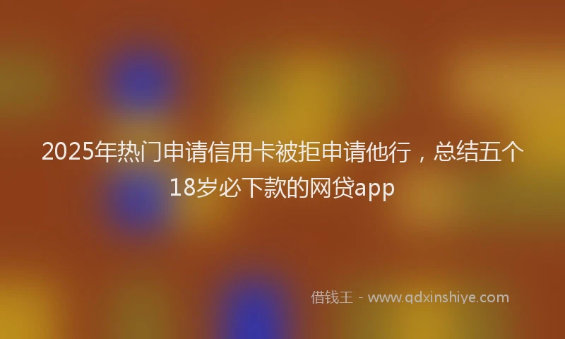 2025年热门申请信用卡被拒申请他行，总结五个18岁必下款的网贷app