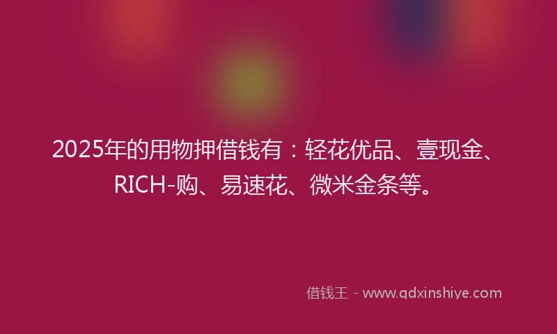 2025年的用物押借钱有：轻花优品、壹现金、RICH-购、易速花、微米金条等。