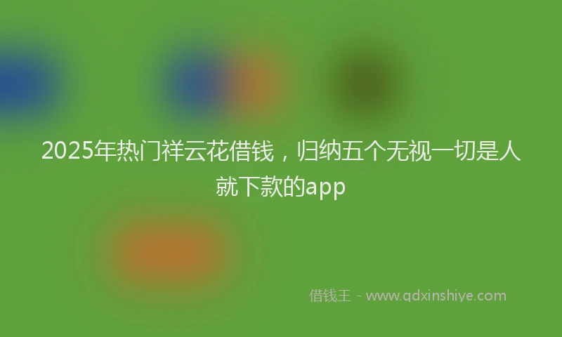 2025年热门祥云花借钱，归纳五个无视一切是人就下款的app