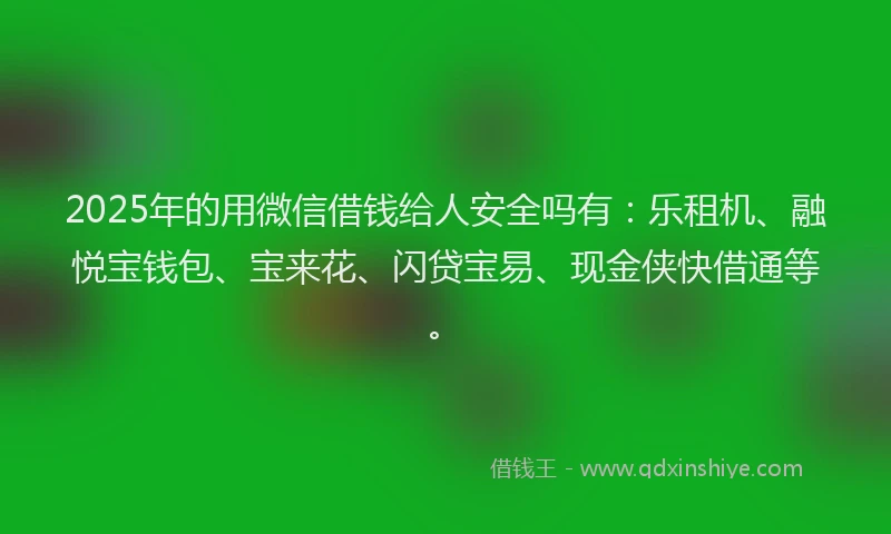 2025年的用微信借钱给人安全吗有：乐租机、融悦宝钱包、宝来花、闪贷宝易、现金侠快借通等。