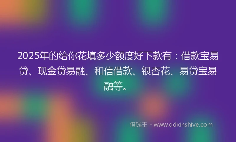 2025年的给你花填多少额度好下款有:借款宝易贷、现金贷易融、和信借款、银杏花、易贷宝易融等。