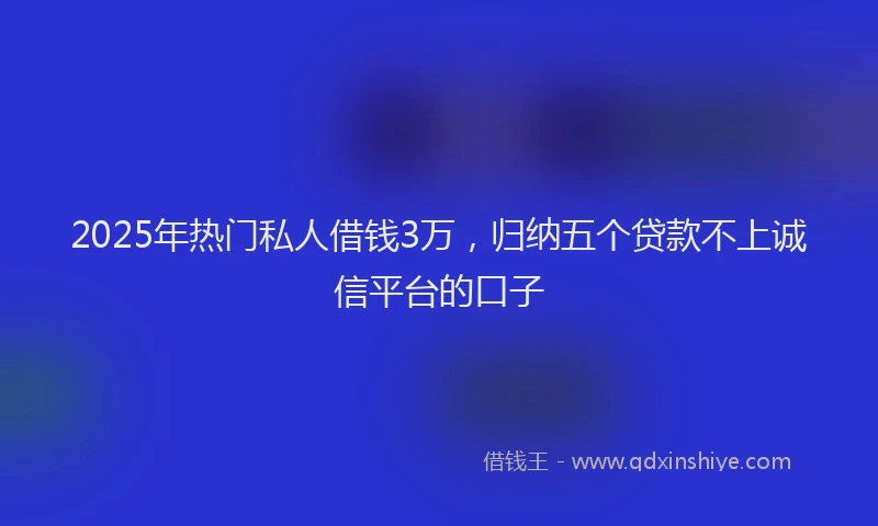 2025年热门私人借钱3万，归纳五个贷款不上诚信平台的口子