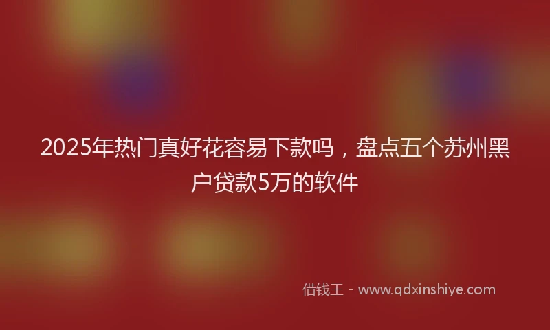2025年热门真好花容易下款吗,盘点五个苏州黑户贷款5万的软件