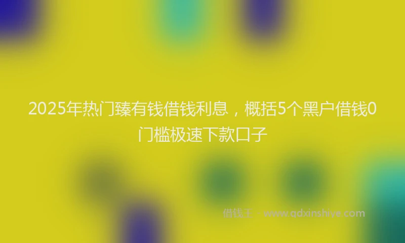 2025年热门臻有钱借钱利息，概括5个黑户借钱0门槛极速下款口子