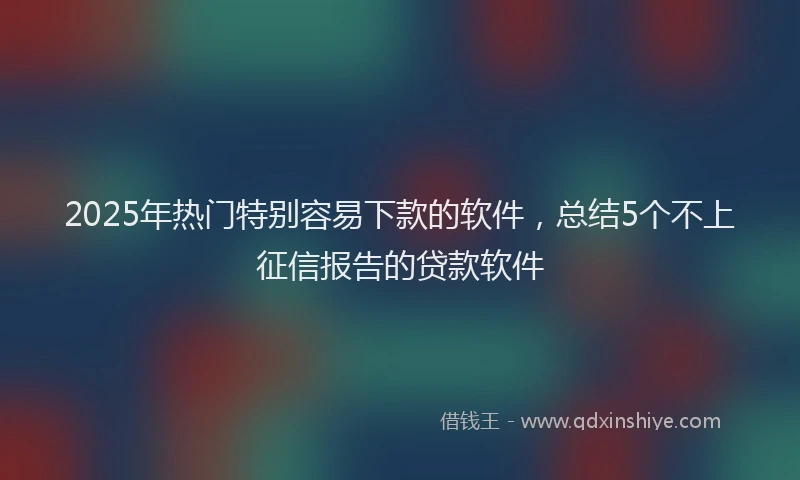 2025年热门特别容易下款的软件，总结5个不上征信报告的贷款软件