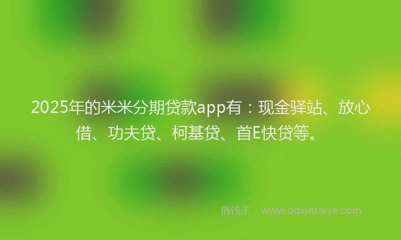 2025年的米米分期贷款app有：现金驿站、放心借、功夫贷、柯基贷、首E快贷等。