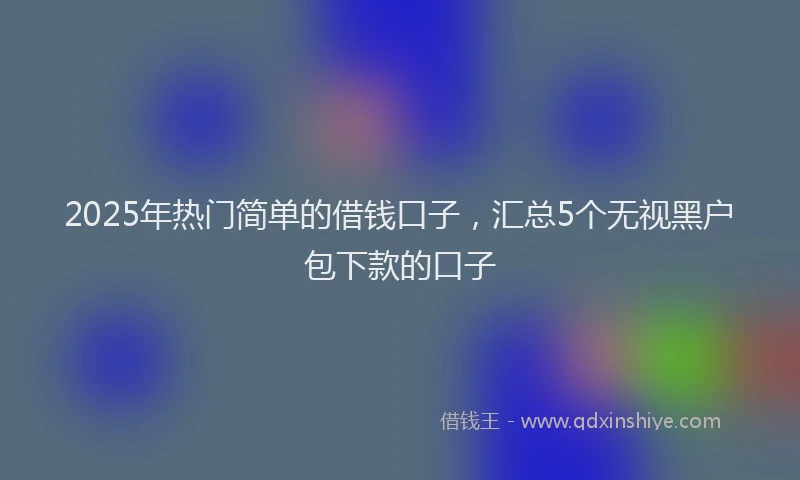2025年热门简单的借钱口子，汇总5个无视黑户包下款的口子