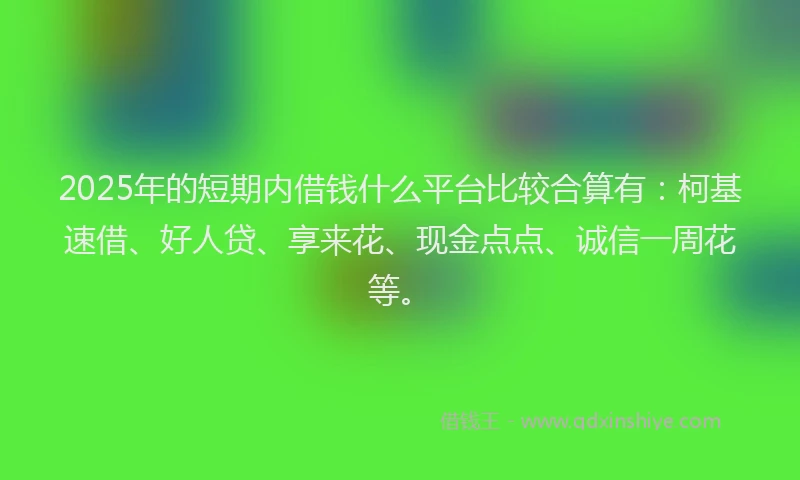 2025年的短期内借钱什么平台比较合算有：柯基速借、好人贷、享来花、现金点点、诚信一周花等。