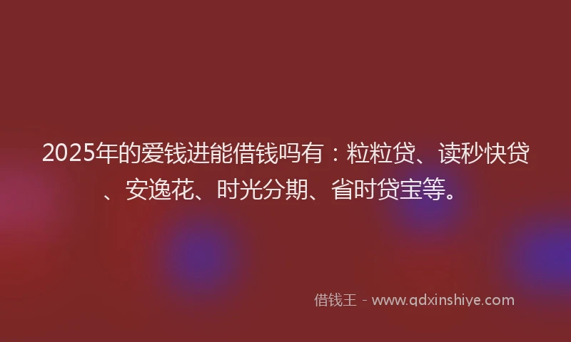2025年的爱钱进能借钱吗有：粒粒贷、读秒快贷、安逸花、时光分期、省时贷宝等。